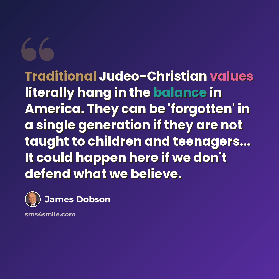“Traditional Judeo-Christian values literally hang in the balance in America. They can be 'forgotten' in a single generation if they are not taught to children and teenagers... It could happen here if we don't defend what we believe.” quote by James Dobson