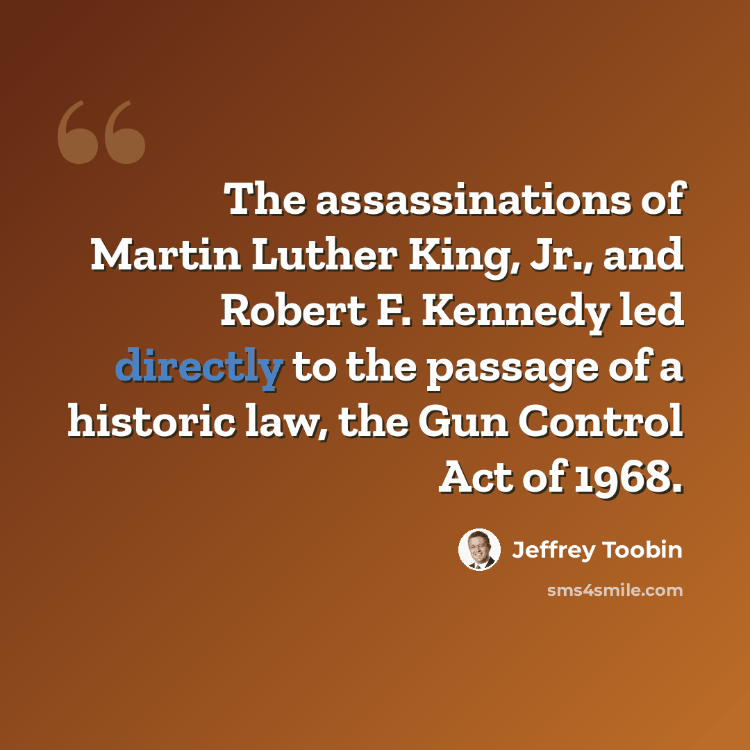 “The assassinations of Martin Luther King, Jr., and Robert F. Kennedy led directly to the passage of a historic law, the Gun Control Act of 1968.” quote by Jeffrey Toobin