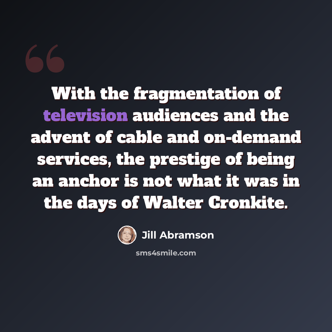 “With the fragmentation of television audiences and the advent of cable and on-demand services, the prestige of being an anchor is not what it was in the days of Walter Cronkite.” quote by Jill Abramson