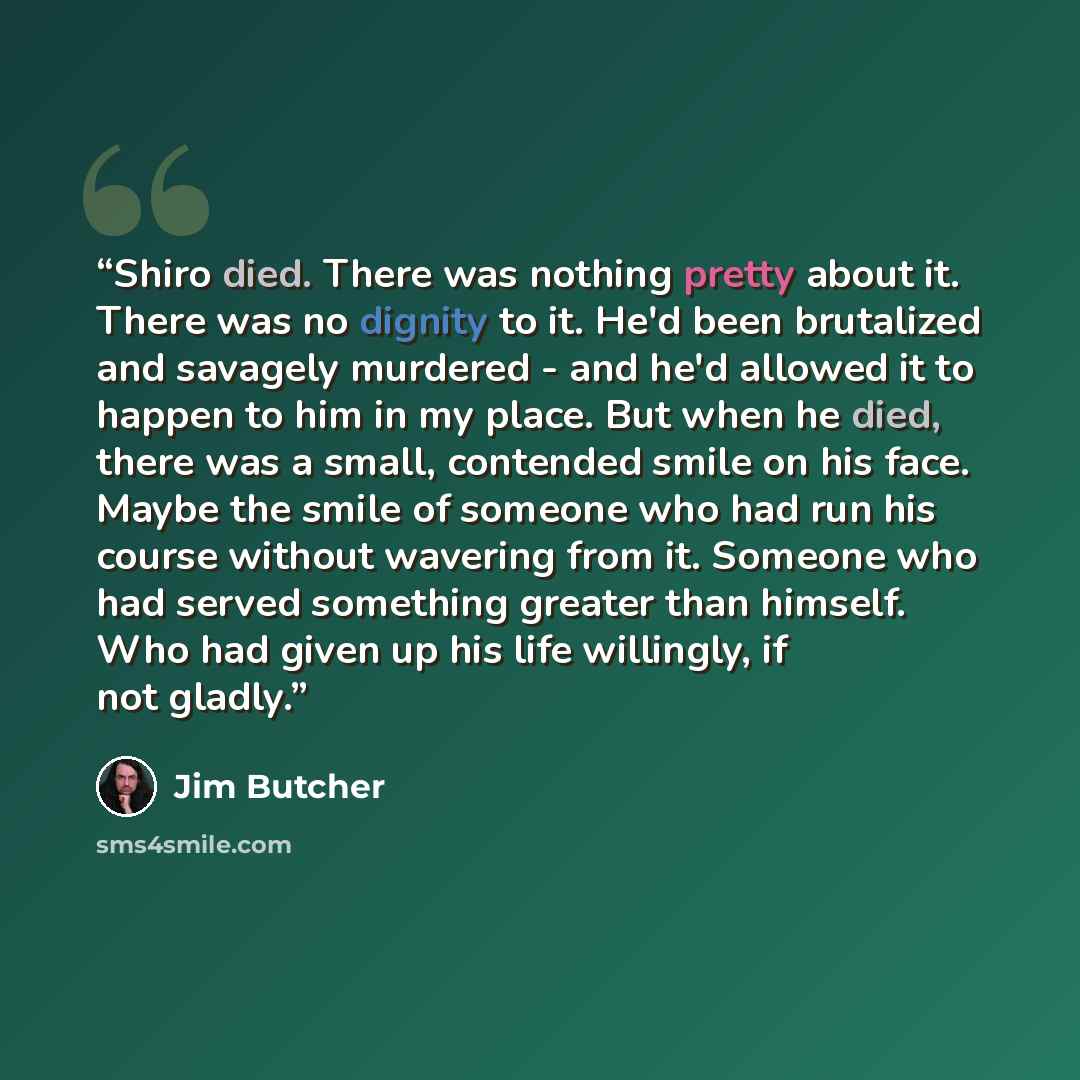 “Shiro died. There was nothing pretty about it. There was no dignity to it. He'd been brutalized and savagely murdered - and he'd allowed it to happen to him in my place. But when he died, there was a small, contended smile on his face. Maybe the smile of someone who had run his course without…” quote by Jim Butcher