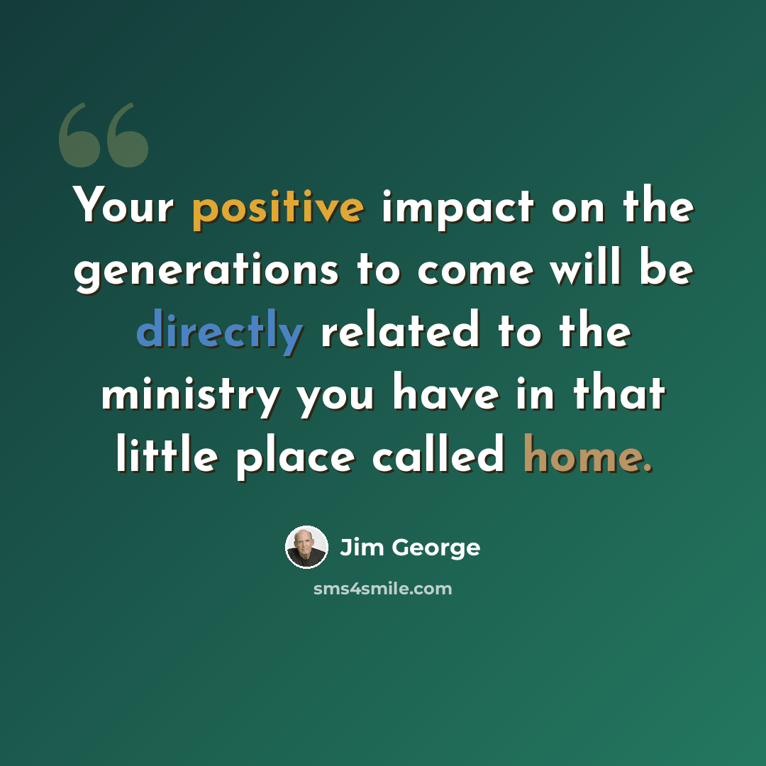 “Your positive impact on the generations to come will be directly related to the ministry you have in that little place called home.” quote by Jim George