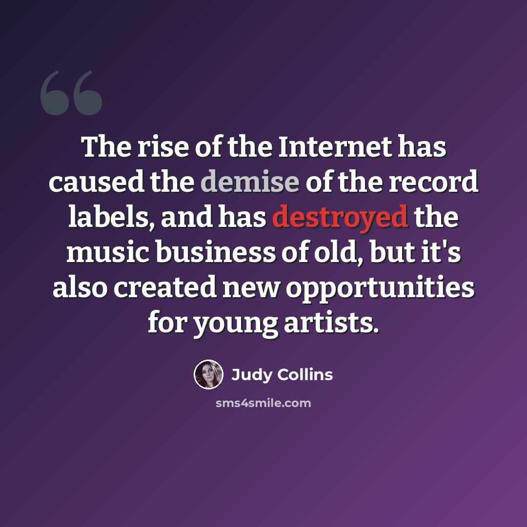 “The rise of the Internet has caused the demise of the record labels, and has destroyed the music business of old, but it's also created new opportunities for young artists.” quote by Judy Collins