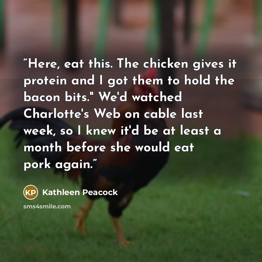 “Here, eat this. The chicken gives it protein and I got them to hold the bacon bits." We'd watched Charlotte's Web on cable last week, so I knew it'd be at least a month before she would eat pork again.” quote by Kathleen Peacock