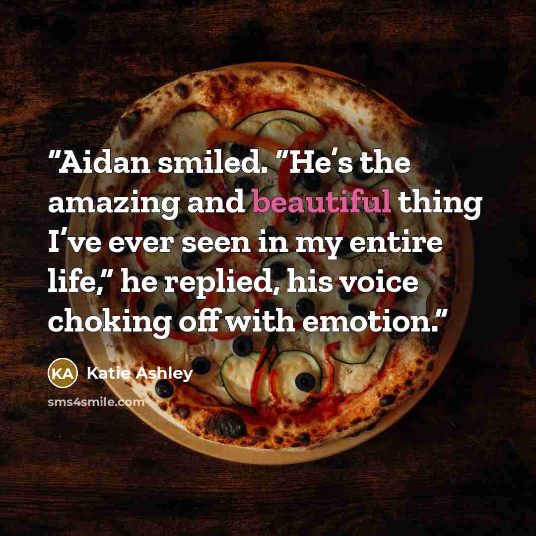 “Aidan smiled. “He’s the amazing and beautiful thing I’ve ever seen in my entire life,” he replied, his voice choking off with emotion.” quote by Katie Ashley
