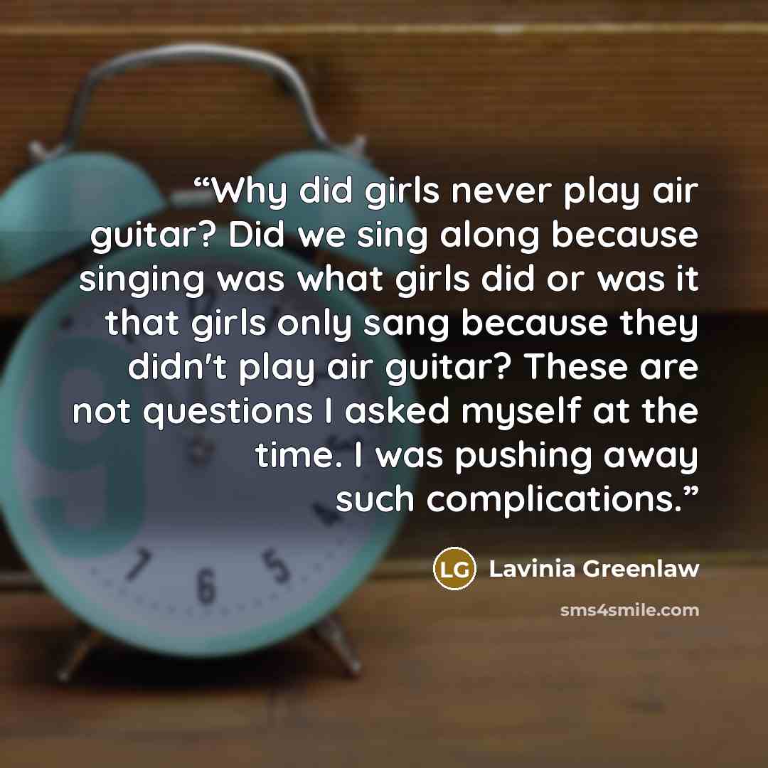 “Why did girls never play air guitar? Did we sing along because singing was what girls did or was it that girls only sang because they didn't play air guitar? These are not questions I asked myself at the time. I was pushing away such complications.” quote by Lavinia Greenlaw