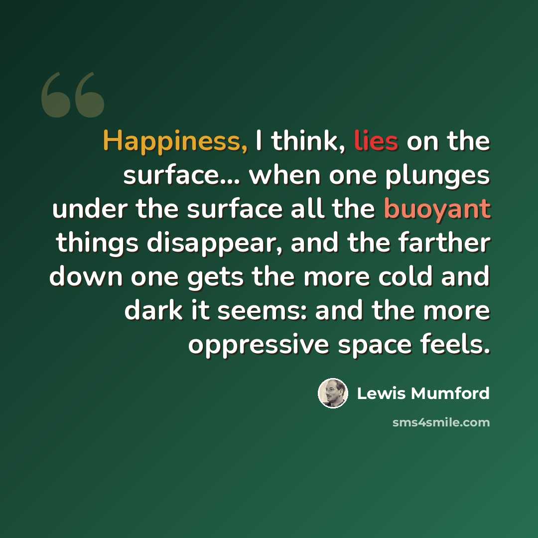 “Happiness, I think, lies on the surface... when one plunges under the surface all the buoyant things disappear, and the farther down one gets the more cold and dark it seems: and the more oppressive space feels.” quote by Lewis Mumford