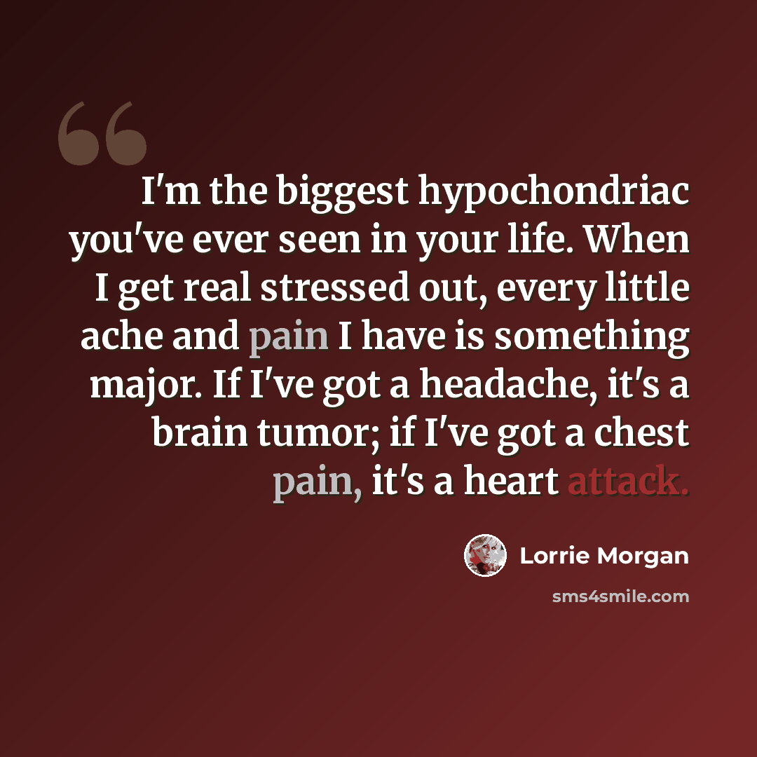 “I'm the biggest hypochondriac you've ever seen in your life. When I get real stressed out, every little ache and pain I have is something major. If I've got a headache, it's a brain tumor; if I've got a chest pain, it's a heart attack.” quote by Lorrie Morgan