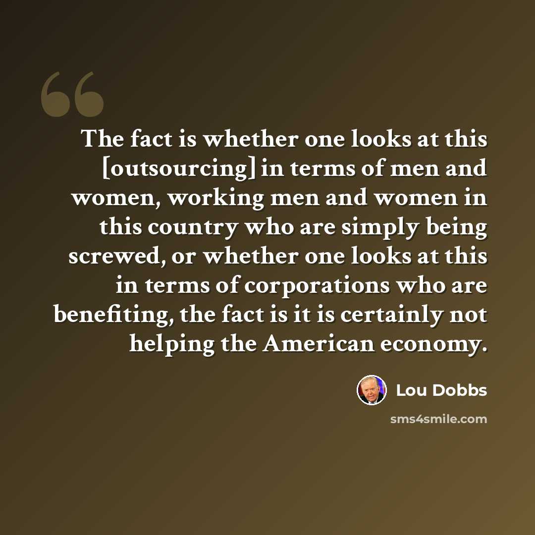 “The fact is whether one looks at this [outsourcing] in terms of men and women, working men and women in this country who are simply being screwed, or whether one looks at this in terms of corporations who are benefiting, the fact is it is certainly not helping the American economy.” quote by Lou Dobbs