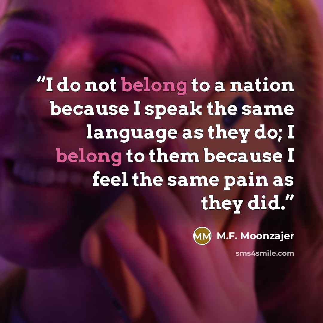 “I do not belong to a nation because I speak the same language as they do; I belong to them because I feel the same pain as they did.” quote by M.F. Moonzajer