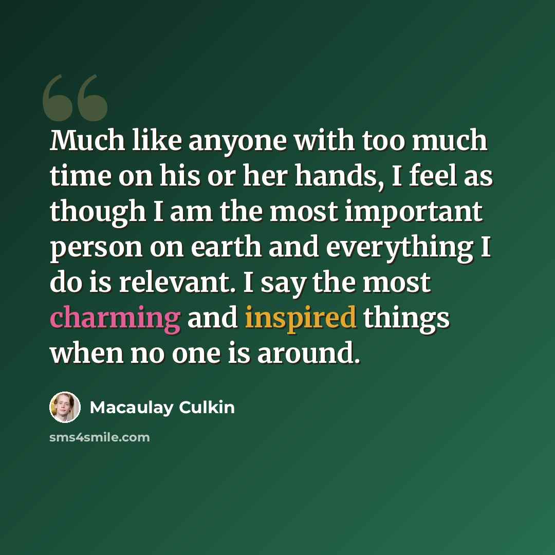 “Much like anyone with too much time on his or her hands, I feel as though I am the most important person on earth and everything I do is relevant. I say the most charming and inspired things when no one is around.” quote by Macaulay Culkin