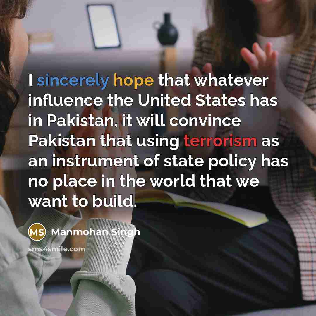 “I sincerely hope that whatever influence the United States has in Pakistan, it will convince Pakistan that using terrorism as an instrument of state policy has no place in the world that we want to build.” quote by Manmohan Singh
