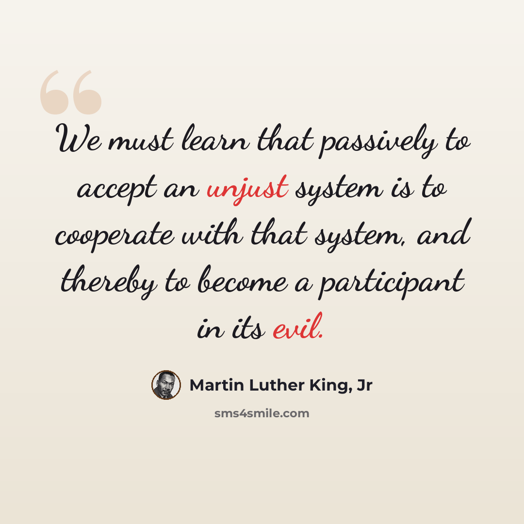 “We must learn that passively to accept an unjust system is to cooperate with that system, and thereby to become a participant in its evil.” quote by Martin Luther King, Jr