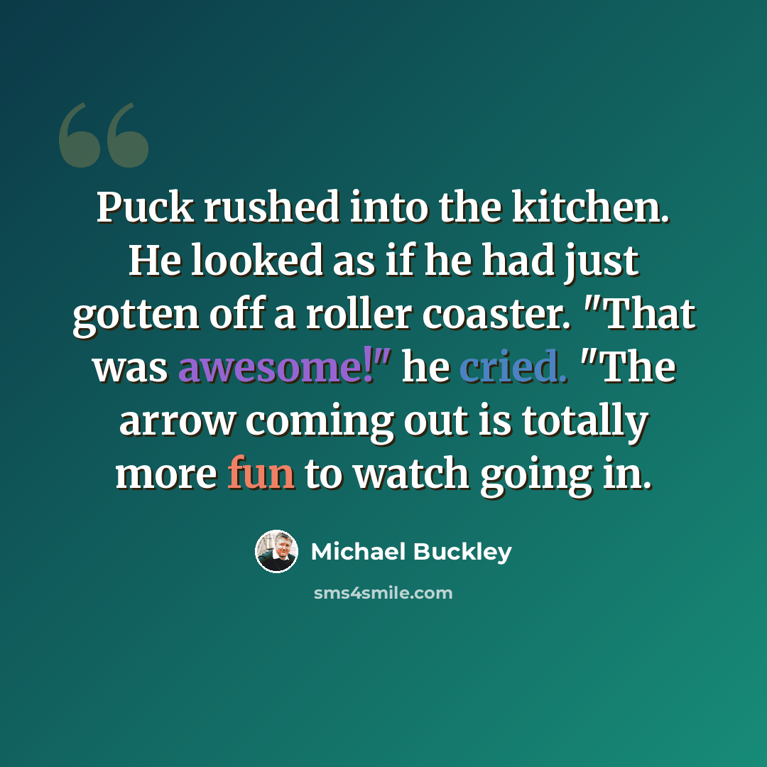 “Puck rushed into the kitchen. He looked as if he had just gotten off a roller coaster. "That was awesome!" he cried. "The arrow coming out is totally more fun to watch going in.” quote by Michael Buckley