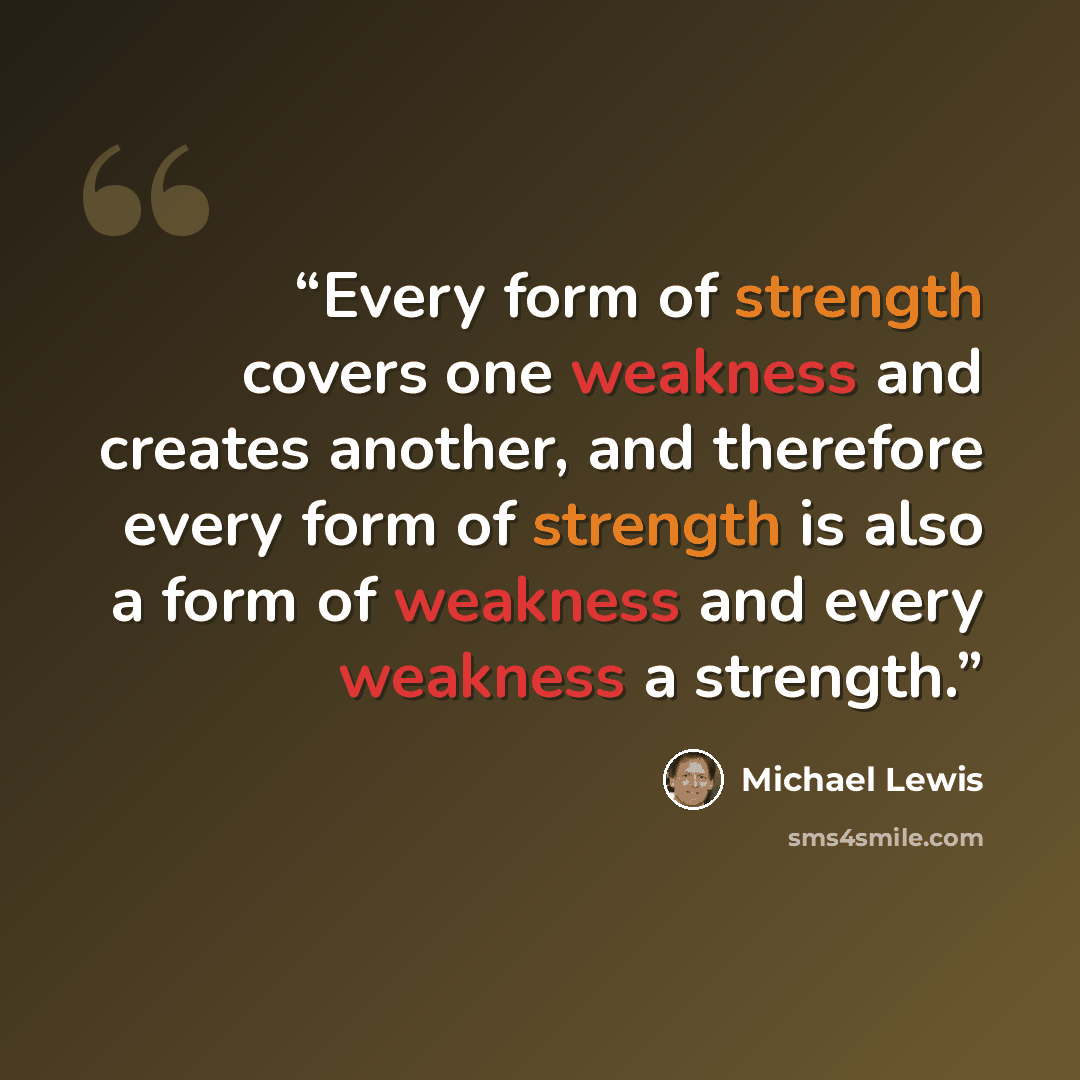 “Every form of strength covers one weakness and creates another, and therefore every form of strength is also a form of weakness and every weakness a strength.” quote by Michael Lewis