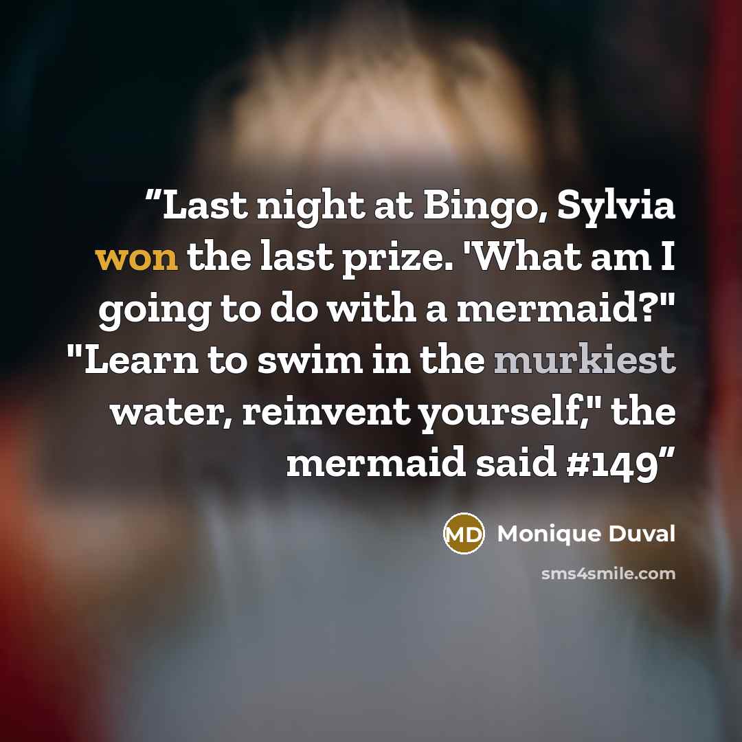 “Last night at Bingo, Sylvia won the last prize. 'What am I going to do with a mermaid?" "Learn to swim in the murkiest water, reinvent yourself," the mermaid said #149” quote by Monique Duval