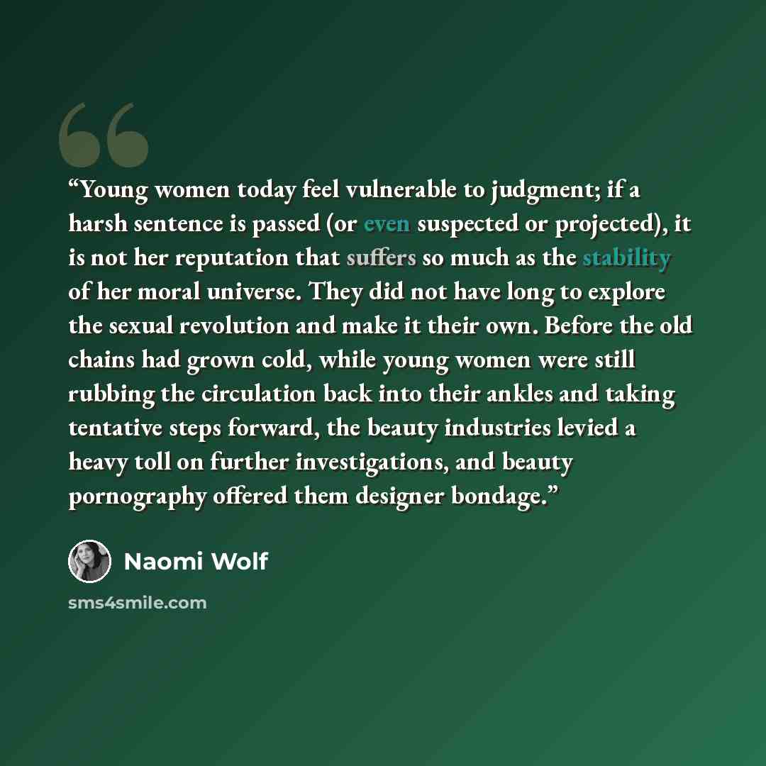 “Young women today feel vulnerable to judgment; if a harsh sentence is passed (or even suspected or projected), it is not her reputation that suffers so much as the stability of her moral universe. They did not have long to explore the sexual revolution and make it their own. Before the old chains…” quote by Naomi Wolf