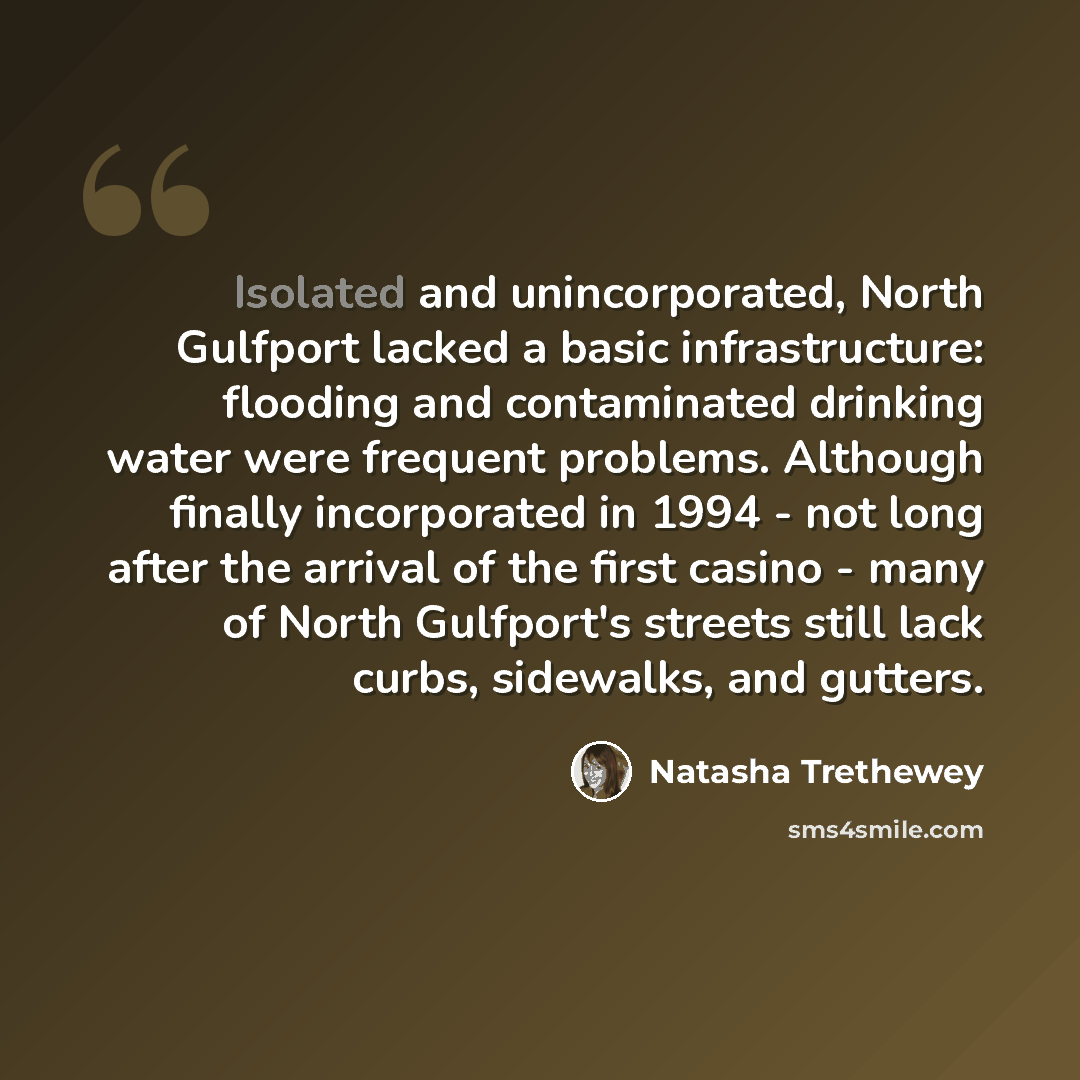 “Isolated and unincorporated, North Gulfport lacked a basic infrastructure: flooding and contaminated drinking water were frequent problems. Although finally incorporated in 1994 - not long after the arrival of the first casino - many of North Gulfport's streets still lack curbs, sidewalks, and…” quote by Natasha Trethewey
