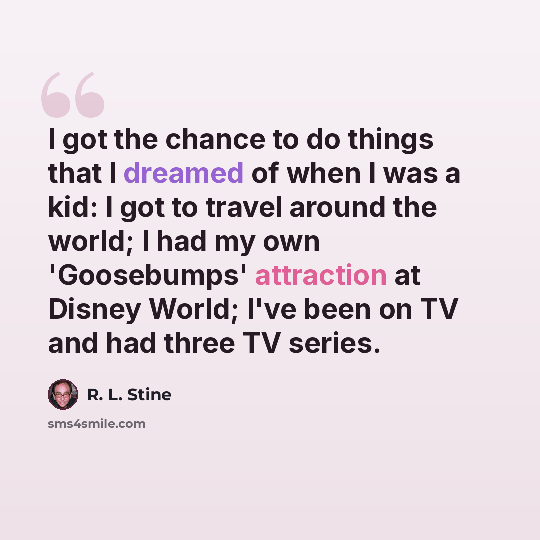 “I got the chance to do things that I dreamed of when I was a kid: I got to travel around the world; I had my own 'Goosebumps' attraction at Disney World; I've been on TV and had three TV series.” quote by R. L. Stine