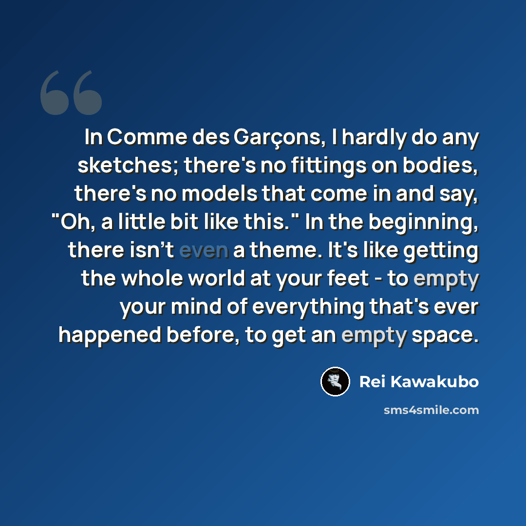 “In Comme des Garçons, I hardly do any sketches; there's no fittings on bodies, there's no models that come in and say, "Oh, a little bit like this." In the beginning, there isn't even a theme. It's like getting the whole world at your feet - to empty your mind of everything that's ever happened…” quote by Rei Kawakubo