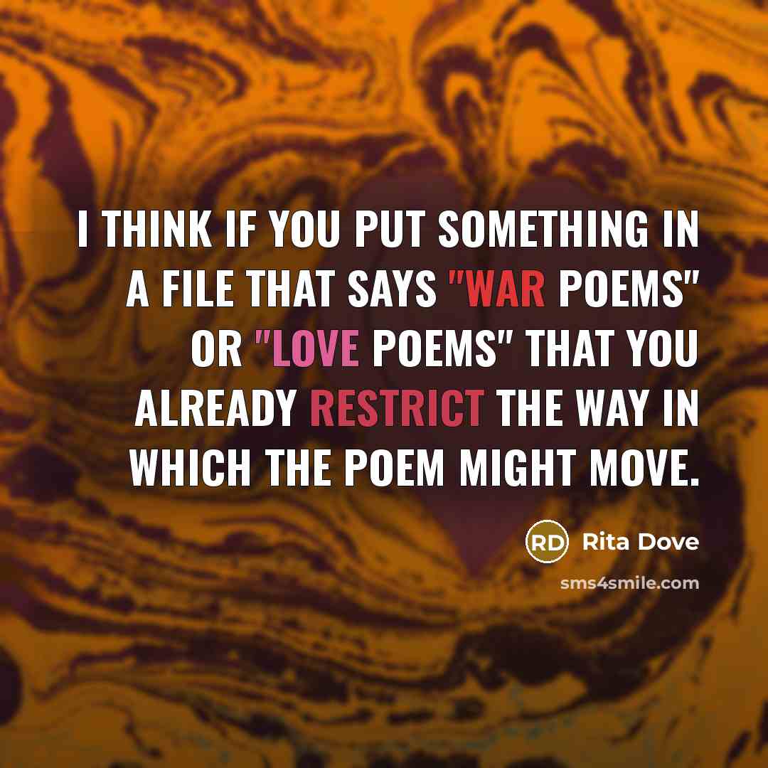 “I think if you put something in a file that says "war poems" or "love poems" that you already restrict the way in which the poem might move.” quote by Rita Dove