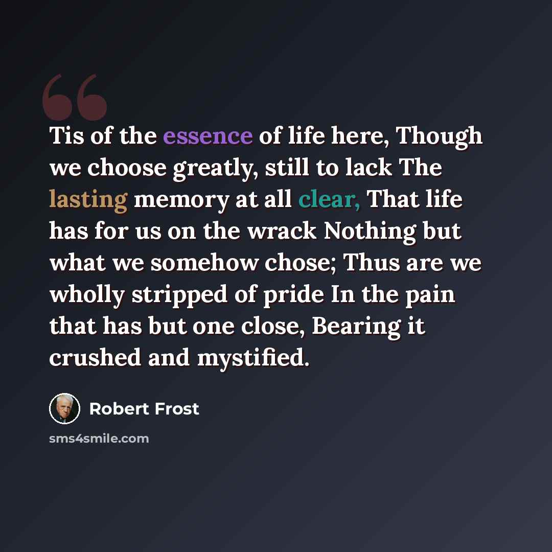 “Tis of the essence of life here, Though we choose greatly, still to lack The lasting memory at all clear, That life has for us on the wrack Nothing but what we somehow chose; Thus are we wholly stripped of pride In the pain that has but one close, Bearing it crushed and mystified.” quote by Robert Frost