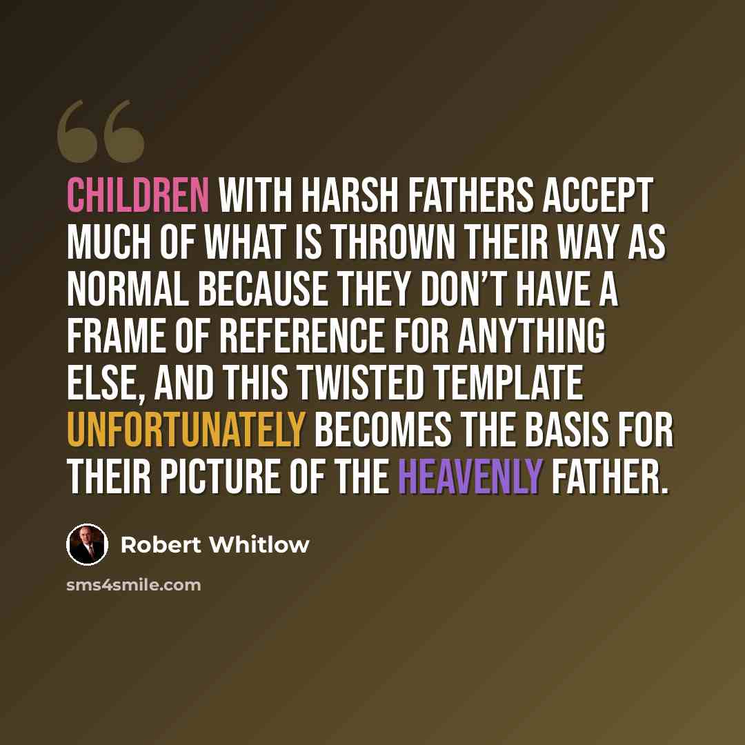 “Children with harsh fathers accept much of what is thrown their way as normal because they don’t have a frame of reference for anything else, and this twisted template unfortunately becomes the basis for their picture of the heavenly Father.” quote by Robert Whitlow