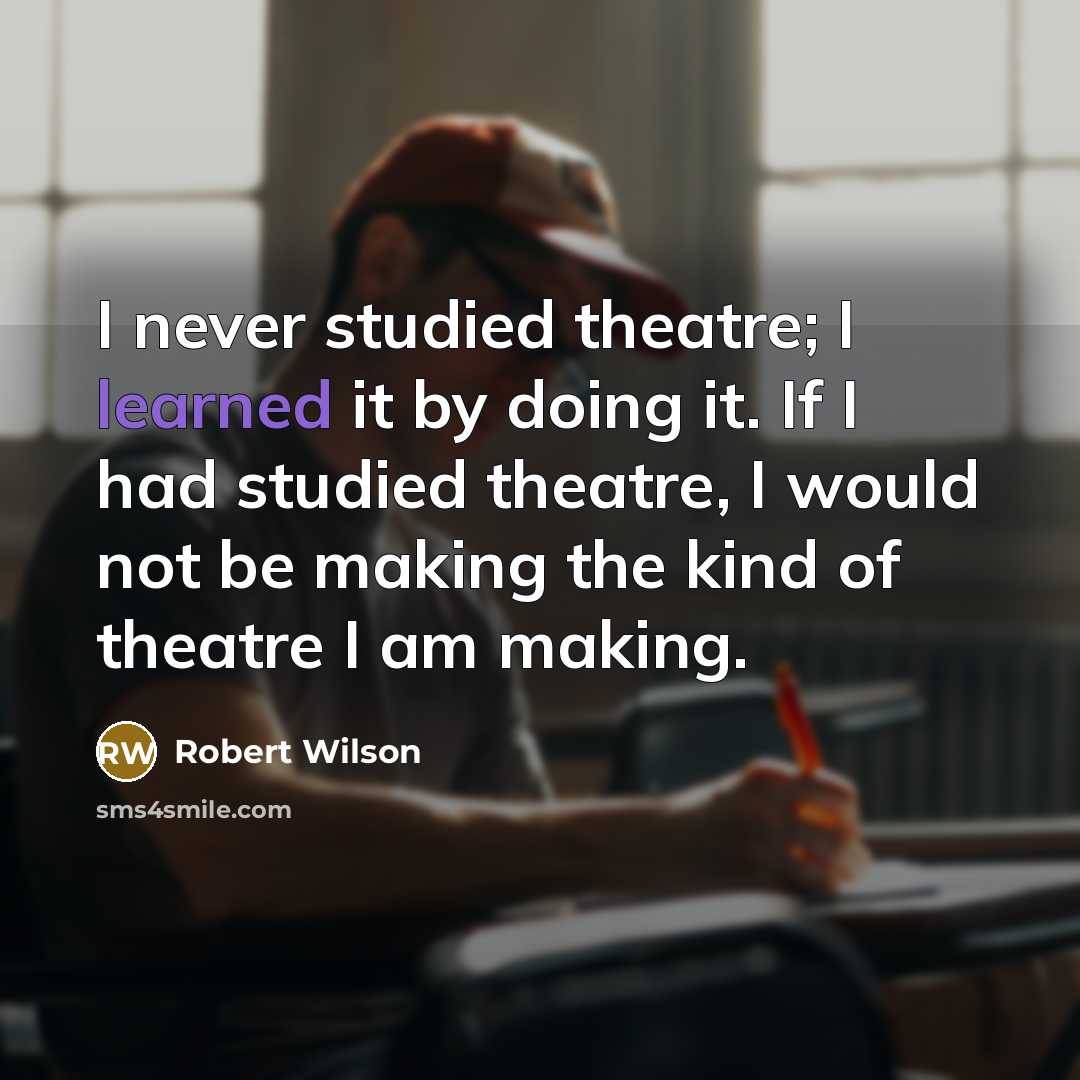 “I never studied theatre; I learned it by doing it. If I had studied theatre, I would not be making the kind of theatre I am making.” quote by Robert Wilson