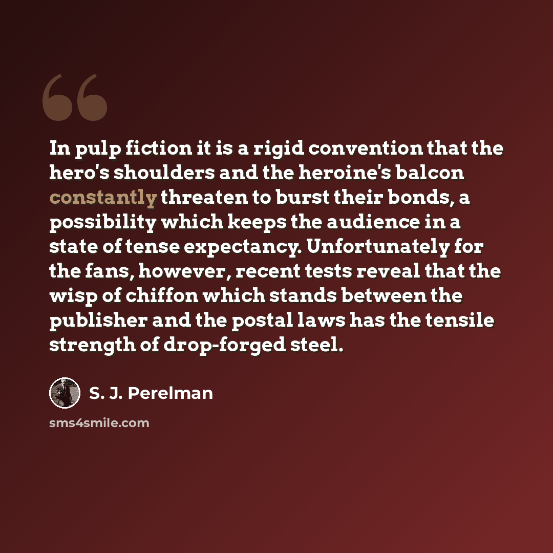“In pulp fiction it is a rigid convention that the hero's shoulders and the heroine's balcon constantly threaten to burst their bonds, a possibility which keeps the audience in a state of tense expectancy. Unfortunately for the fans, however, recent tests reveal that the wisp of chiffon which…” quote by S. J. Perelman