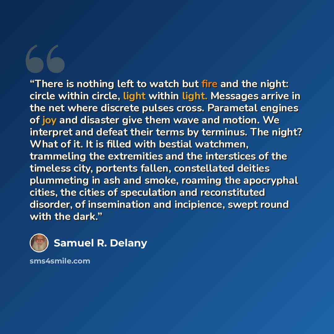 “There is nothing left to watch but fire and the night: circle within circle, light within light. Messages arrive in the net where discrete pulses cross. Parametal engines of joy and disaster give them wave and motion. We interpret and defeat their terms by terminus. The night? What of it. It is…” quote by Samuel R. Delany