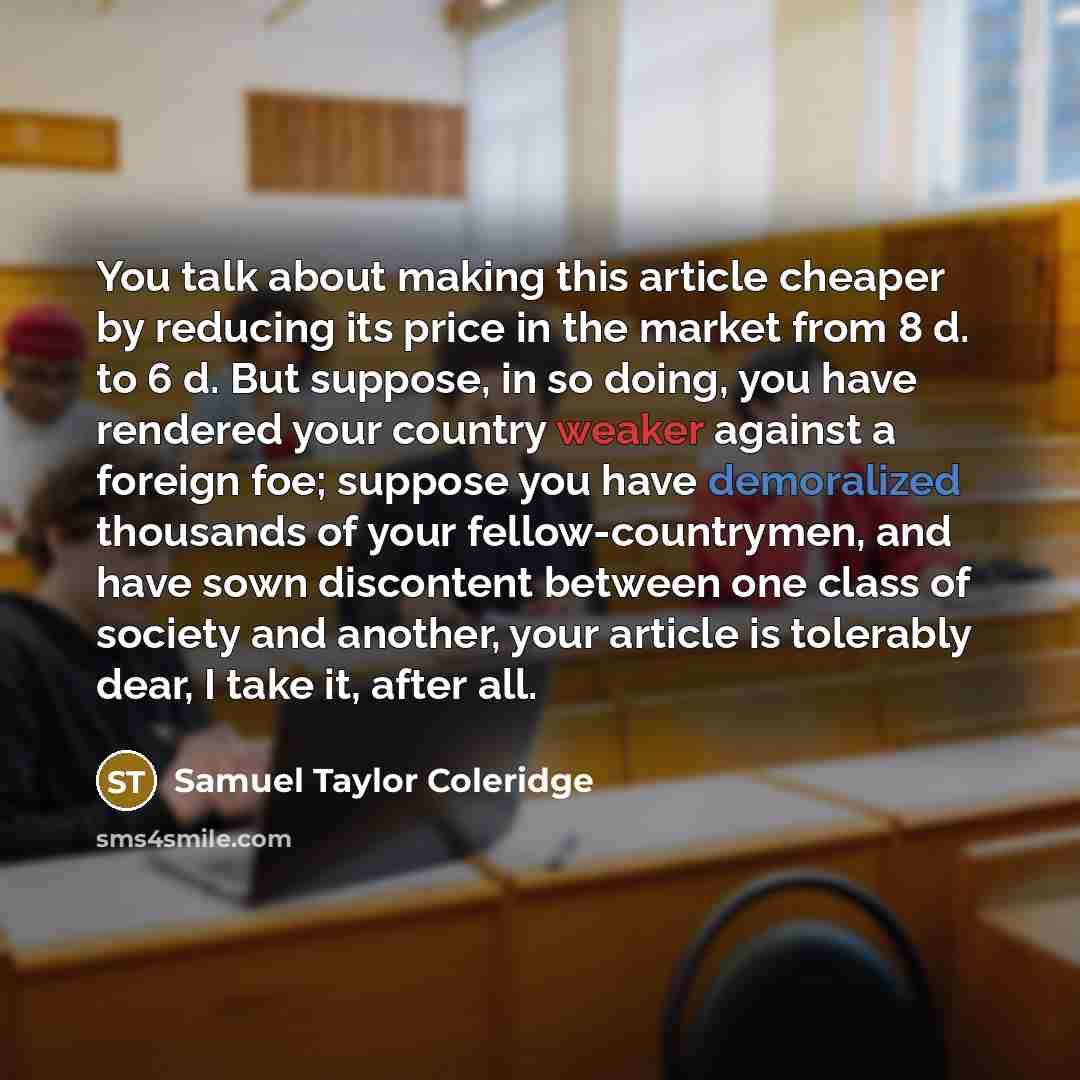 “You talk about making this article cheaper by reducing its price in the market from 8 d. to 6 d. But suppose, in so doing, you have rendered your country weaker against a foreign foe; suppose you have demoralized thousands of your fellow-countrymen, and have sown discontent between one class of…” quote by Samuel Taylor Coleridge