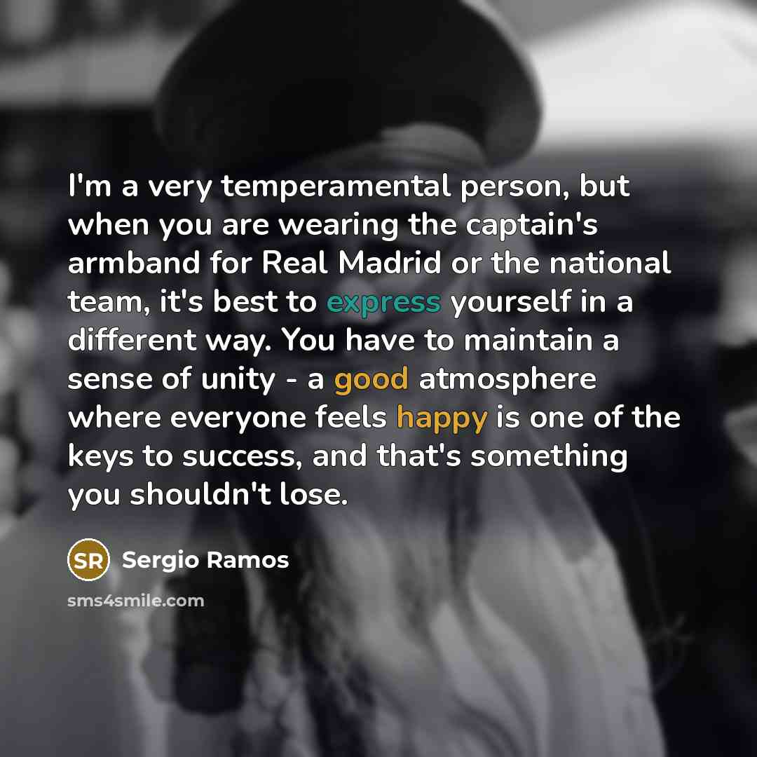 “I'm a very temperamental person, but when you are wearing the captain's armband for Real Madrid or the national team, it's best to express yourself in a different way. You have to maintain a sense of unity - a good atmosphere where everyone feels happy is one of the keys to success, and that's…” quote by Sergio Ramos