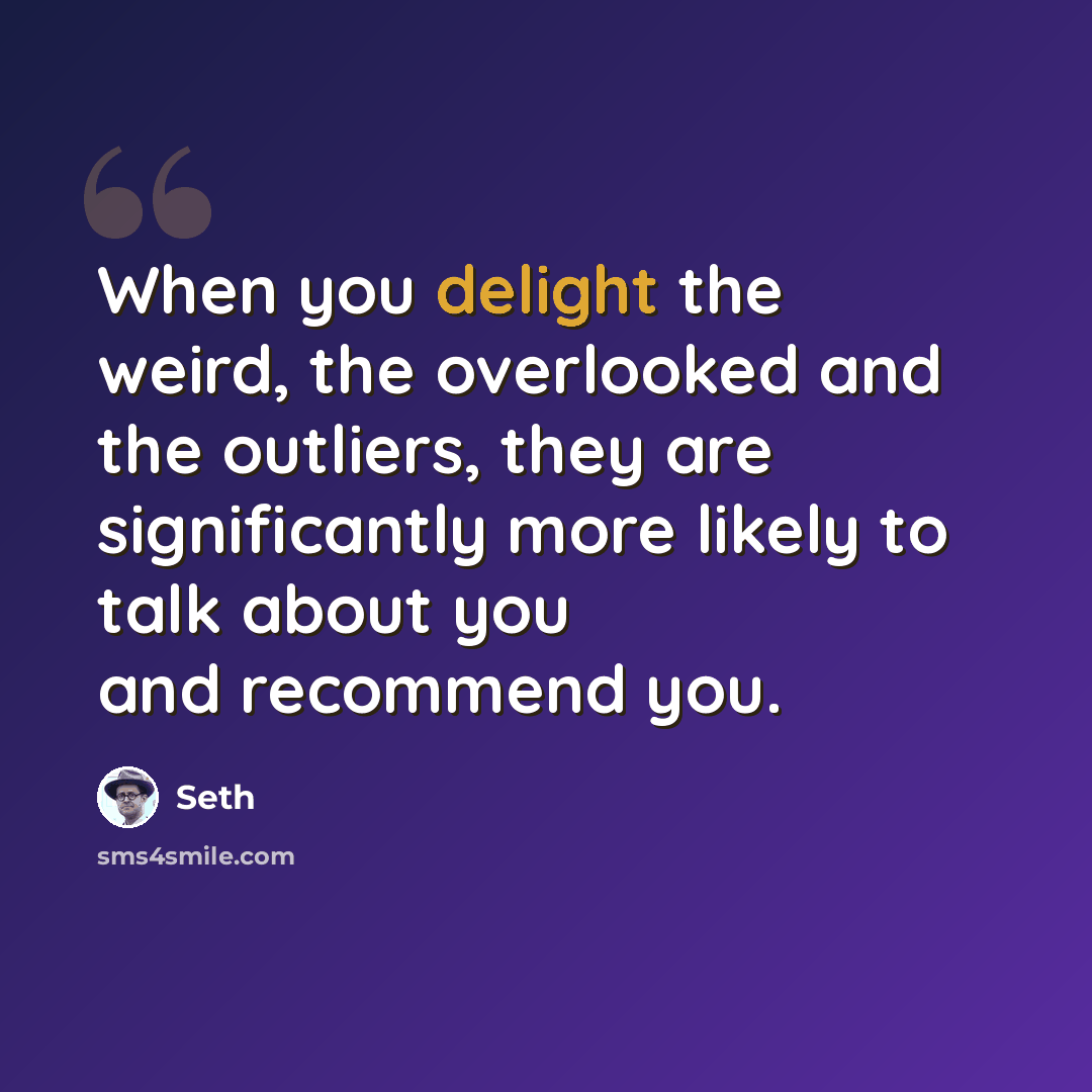 “When you delight the weird, the overlooked and the outliers, they are significantly more likely to talk about you and recommend you.” quote by Seth
