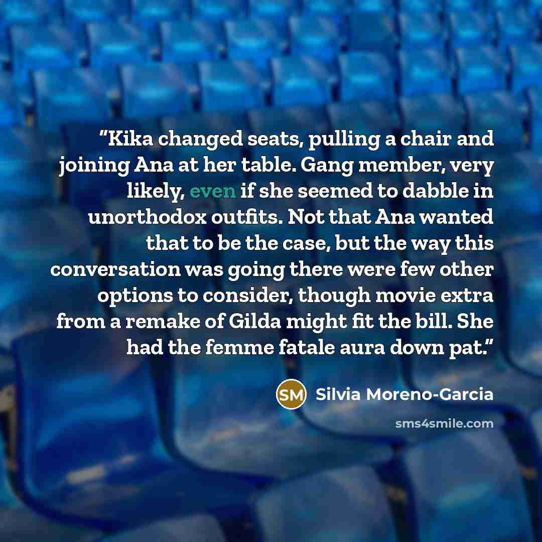 “Kika changed seats, pulling a chair and joining Ana at her table. Gang member, very likely, even if she seemed to dabble in unorthodox outfits. Not that Ana wanted that to be the case, but the way this conversation was going there were few other options to consider, though movie extra from a…” quote by Silvia Moreno-Garcia