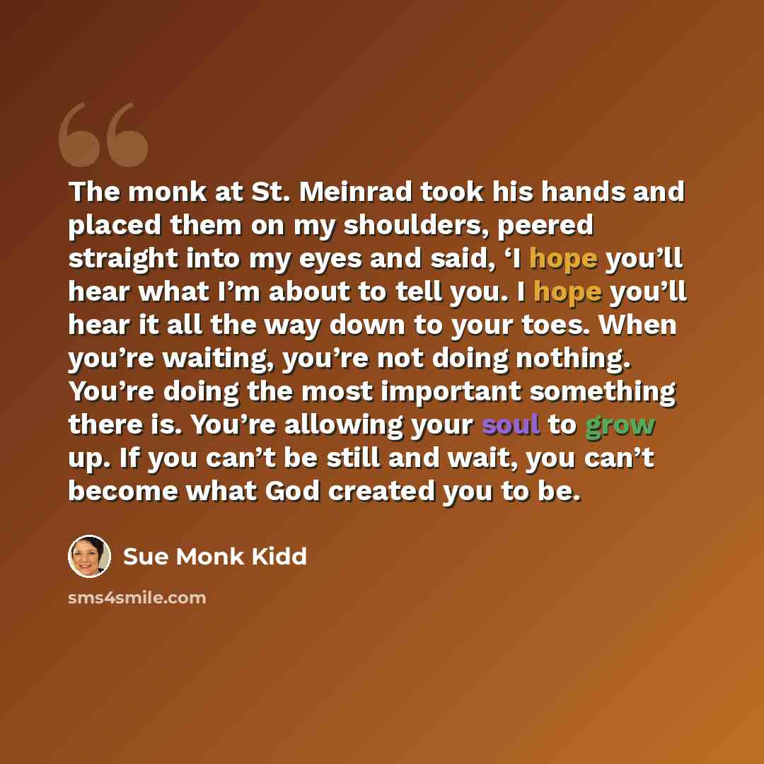 “The monk at St. Meinrad took his hands and placed them on my shoulders, peered straight into my eyes and said, ‘I hope you’ll hear what I’m about to tell you. I hope you’ll hear it all the way down to your toes. When you’re waiting, you’re not doing nothing. You’re doing the most important…” quote by Sue Monk Kidd