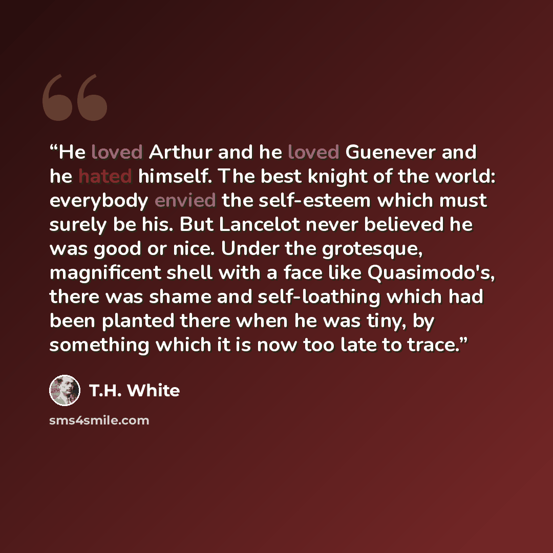 “He loved Arthur and he loved Guenever and he hated himself. The best knight of the world: everybody envied the self-esteem which must surely be his. But Lancelot never believed he was good or nice. Under the grotesque, magnificent shell with a face like Quasimodo's, there was shame and…” quote by T.H. White