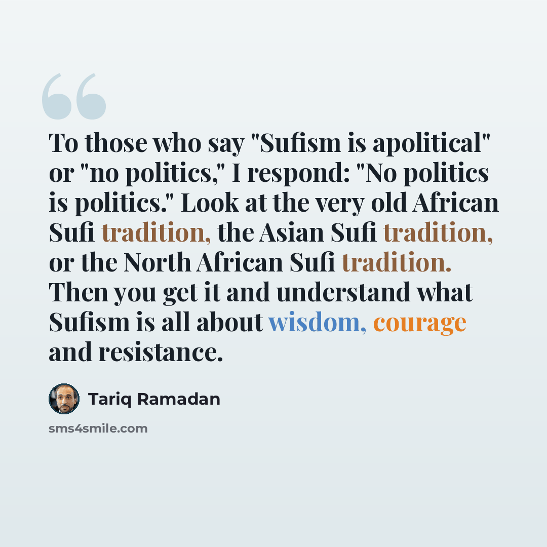 “To those who say "Sufism is apolitical" or "no politics," I respond: "No politics is politics." Look at the very old African Sufi tradition, the Asian Sufi tradition, or the North African Sufi tradition. Then you get it and understand what Sufism is all about wisdom, courage and resistance.” quote by Tariq Ramadan