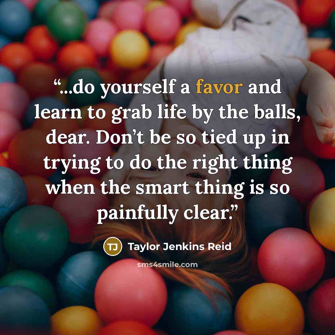 “...do yourself a favor and learn to grab life by the balls, dear. Don’t be so tied up in trying to do the right thing when the smart thing is so painfully clear.” quote by Taylor Jenkins Reid