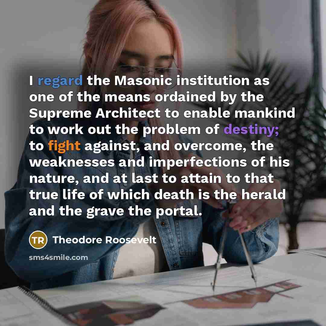 “I regard the Masonic institution as one of the means ordained by the Supreme Architect to enable mankind to work out the problem of destiny; to fight against, and overcome, the weaknesses and imperfections of his nature, and at last to attain to that true life of which death is the herald and the…” quote by Theodore Roosevelt