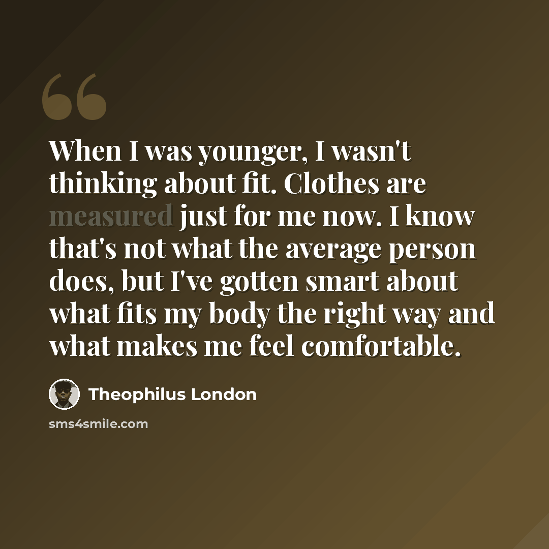 “When I was younger, I wasn't thinking about fit. Clothes are measured just for me now. I know that's not what the average person does, but I've gotten smart about what fits my body the right way and what makes me feel comfortable.” quote by Theophilus London