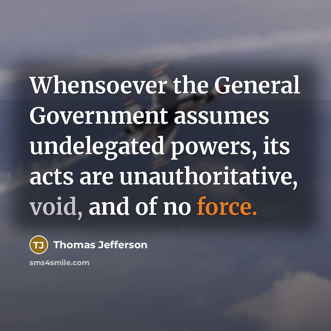 “Whensoever the General Government assumes undelegated powers, its acts are unauthoritative, void, and of no force.” quote by Thomas Jefferson