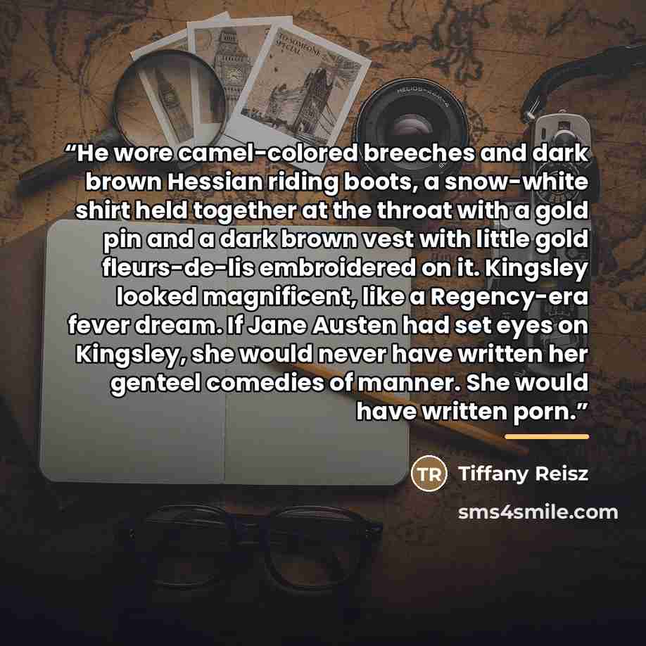 “He wore camel-colored breeches and dark brown Hessian riding boots, a snow-white shirt held together at the throat with a gold pin and a dark brown vest with little gold fleurs-de-lis embroidered on it. Kingsley looked magnificent, like a Regency-era fever dream. If Jane Austen had set eyes on…” quote by Tiffany Reisz