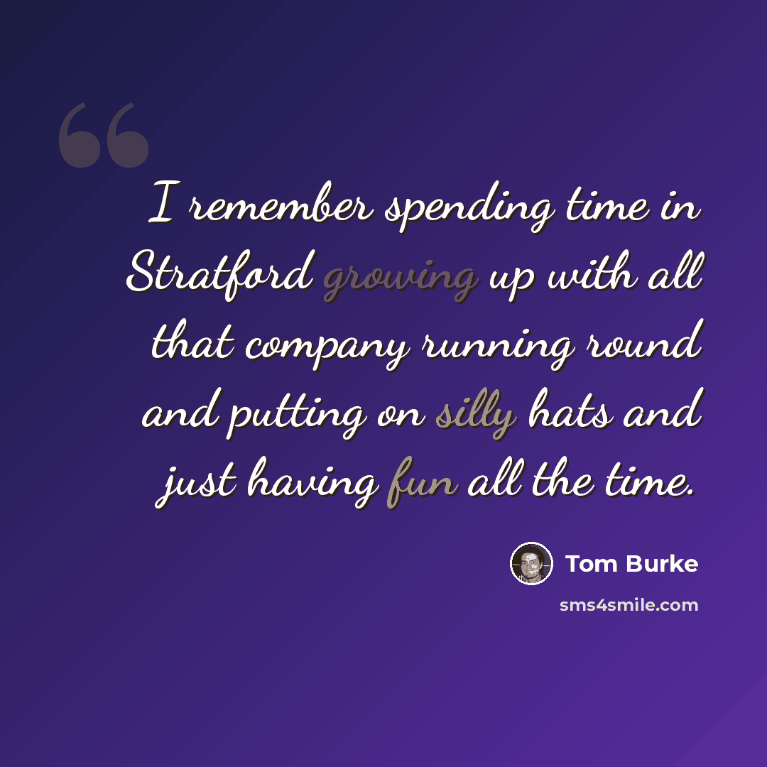 “I remember spending time in Stratford growing up with all that company running round and putting on silly hats and just having fun all the time.” quote by Tom Burke