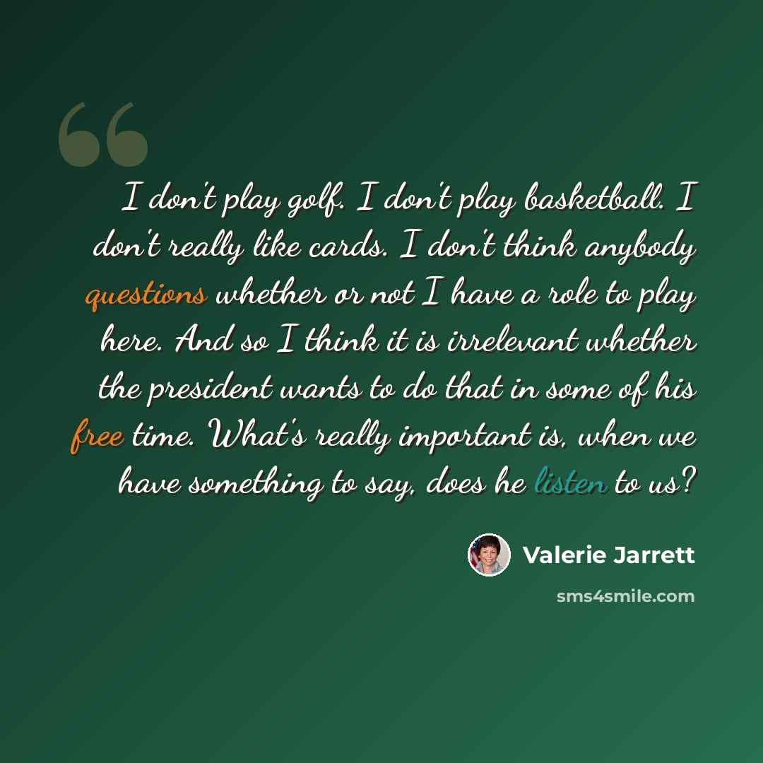 “I don't play golf. I don't play basketball. I don't really like cards. I don't think anybody questions whether or not I have a role to play here. And so I think it is irrelevant whether the president wants to do that in some of his free time. What's really important is, when we have something to…” quote by Valerie Jarrett