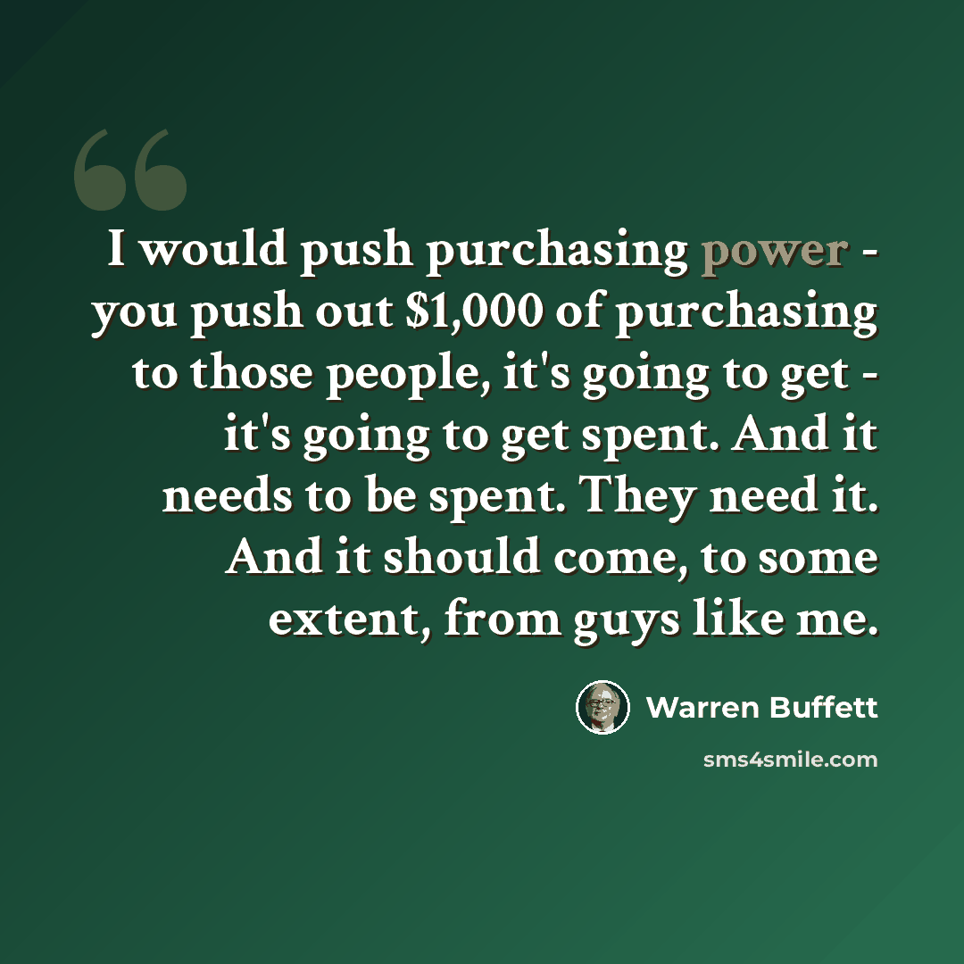 “I would push purchasing power - you push out $1,000 of purchasing to those people, it's going to get - it's going to get spent. And it needs to be spent. They need it. And it should come, to some extent, from guys like me.” quote by Warren Buffett