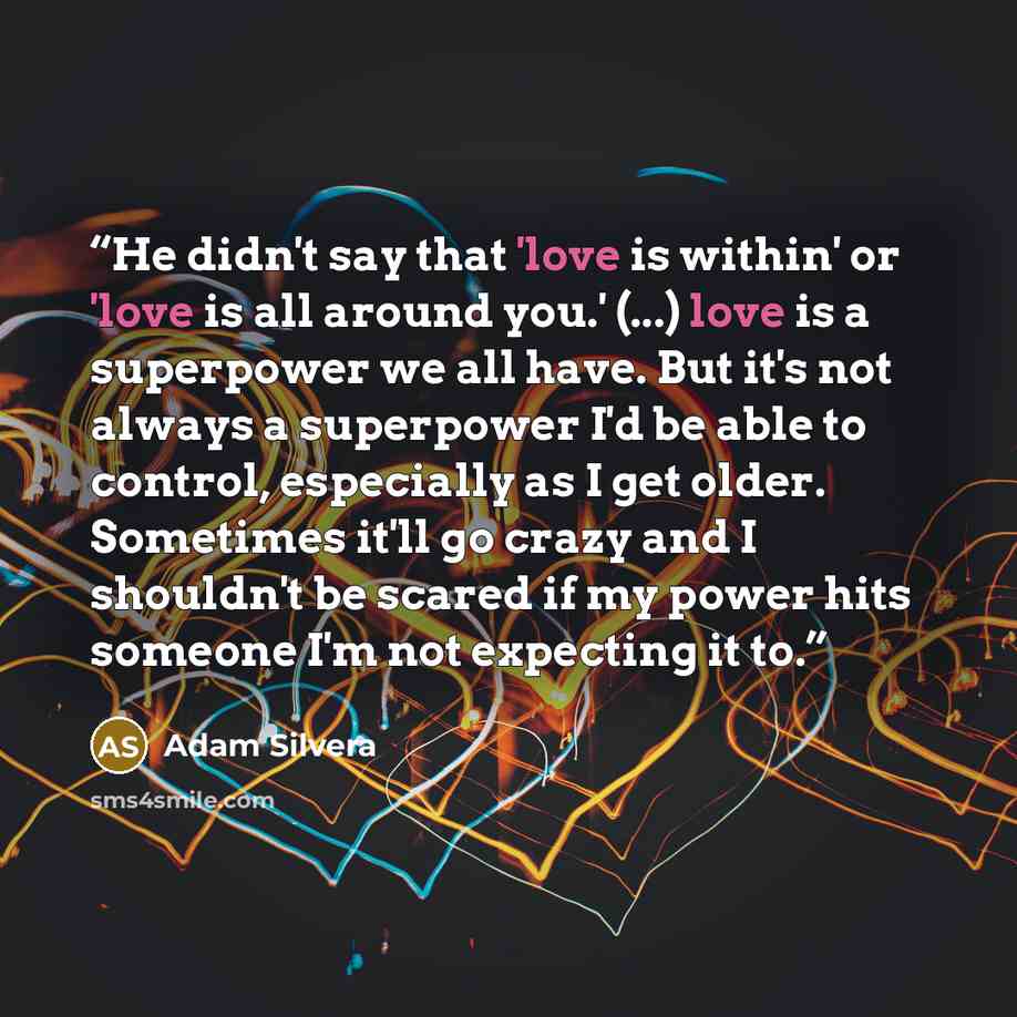 “He didn't say that 'love is within' or 'love is all around you.' (...) love is a superpower we all have. But it's not always a superpower I'd be able to control, especially as I get older. Sometimes it'll go crazy and I shouldn't be scared if my power hits someone I'm not expecting it to.” quote by Adam Silvera