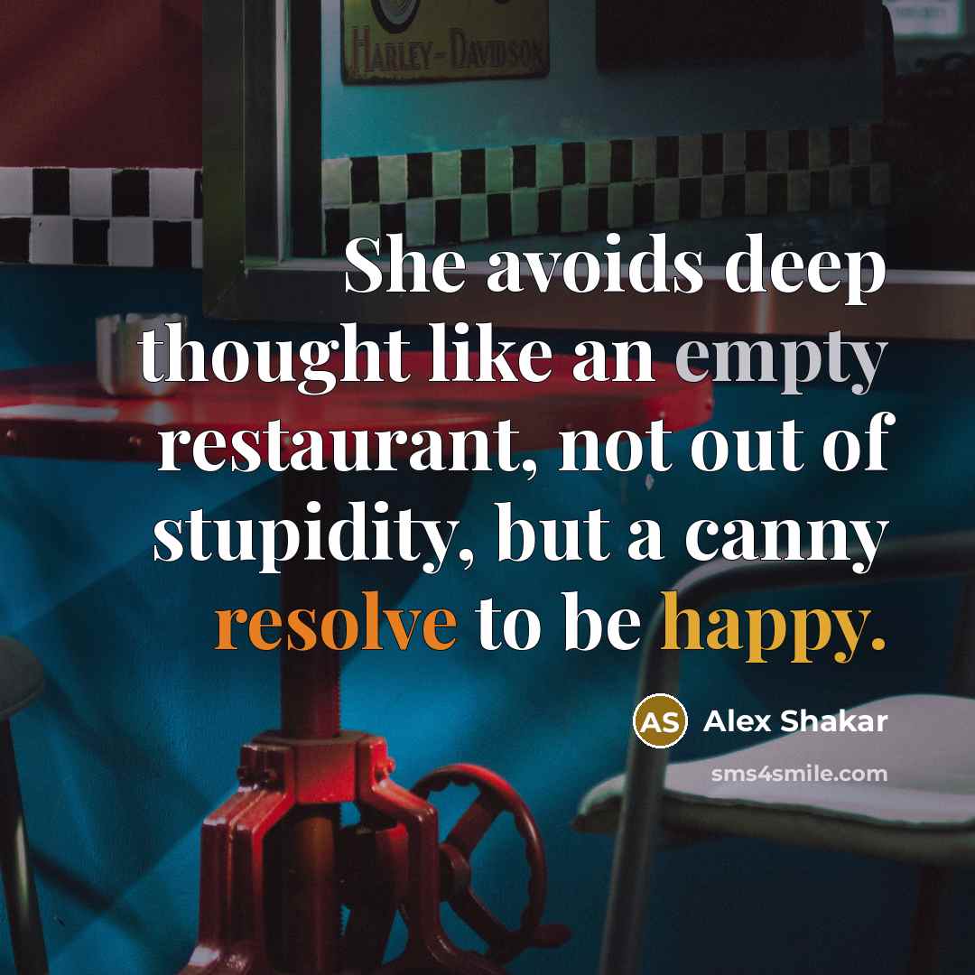 “She avoids deep thought like an empty restaurant, not out of stupidity, but a canny resolve to be happy.” quote by Alex Shakar