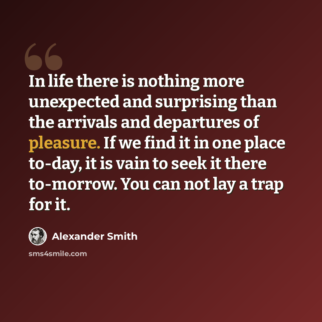 “In life there is nothing more unexpected and surprising than the arrivals and departures of pleasure. If we find it in one place to-day, it is vain to seek it there to-morrow. You can not lay a trap for it.” quote by Alexander Smith