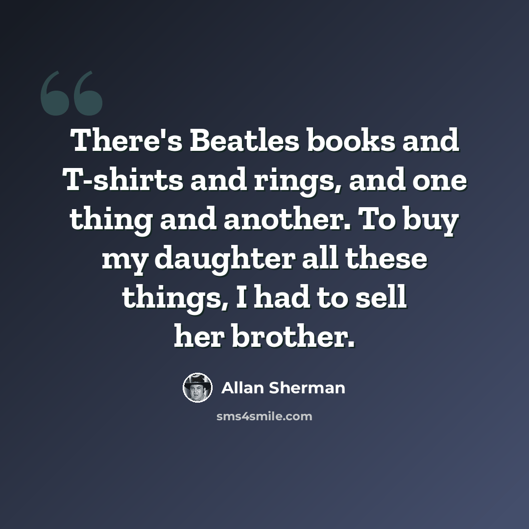 “There's Beatles books and T-shirts and rings, and one thing and another. To buy my daughter all these things, I had to sell her brother.” quote by Allan Sherman