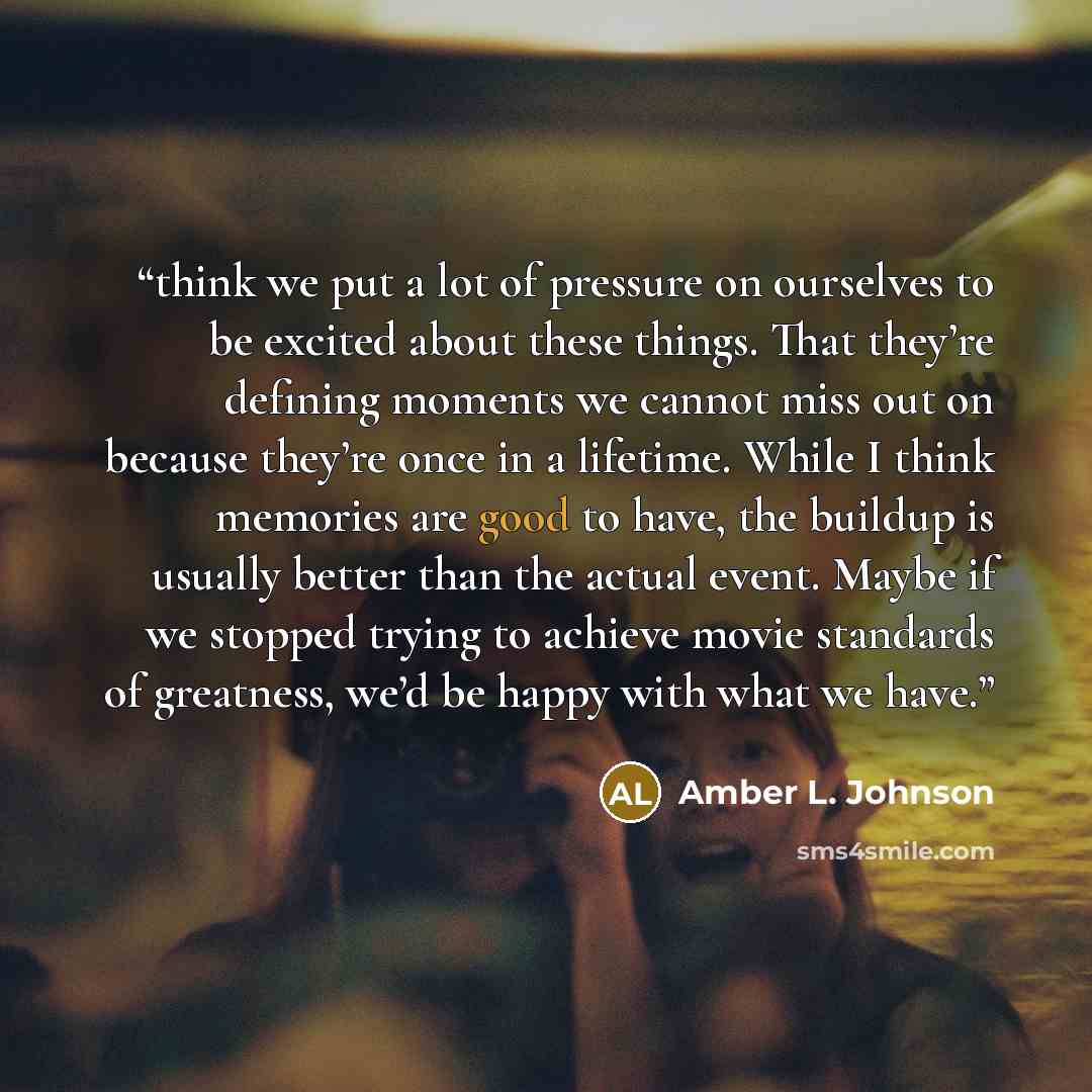 “think we put a lot of pressure on ourselves to be excited about these things. That they’re defining moments we cannot miss out on because they’re once in a lifetime. While I think memories are good to have, the buildup is usually better than the actual event. Maybe if we stopped trying to achieve…” quote by Amber L. Johnson