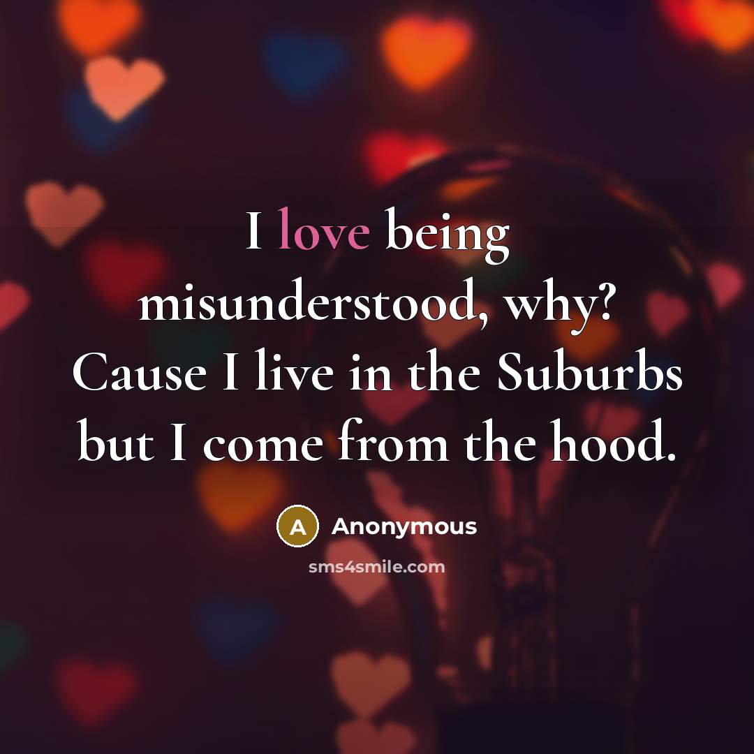 “I love being misunderstood, why? Cause I live in the Suburbs but I come from the hood.” quote by Anonymous